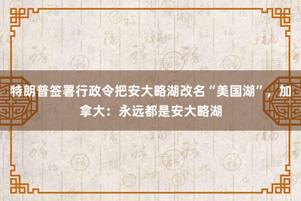 特朗普签署行政令把安大略湖改名“美国湖”,加拿大:永远都是安大略湖